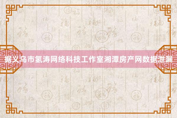 据义乌市氢涛网络科技工作室湘潭房产网数据泄漏