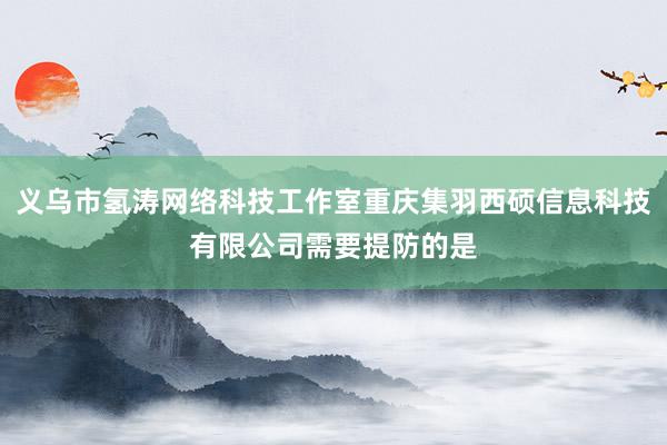 义乌市氢涛网络科技工作室重庆集羽西硕信息科技有限公司需要提防的是