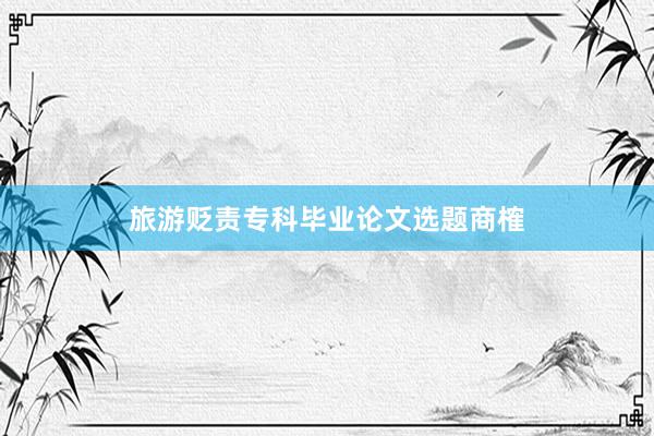旅游贬责专科毕业论文选题商榷